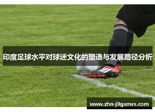 印度足球水平对球迷文化的塑造与发展路径分析