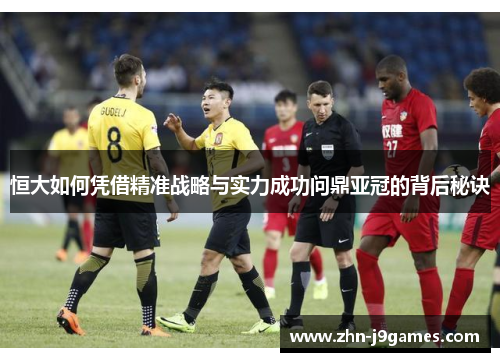 恒大如何凭借精准战略与实力成功问鼎亚冠的背后秘诀