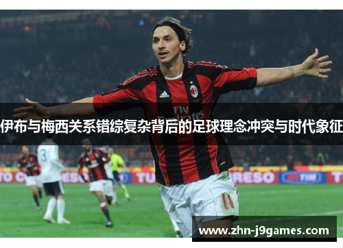 伊布与梅西关系错综复杂背后的足球理念冲突与时代象征