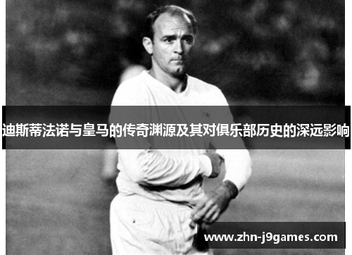 迪斯蒂法诺与皇马的传奇渊源及其对俱乐部历史的深远影响