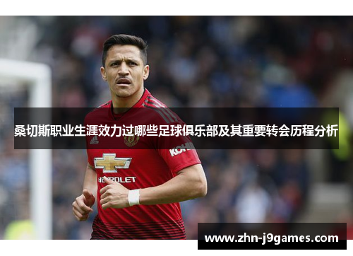 桑切斯职业生涯效力过哪些足球俱乐部及其重要转会历程分析 桑切斯职业生涯效力过哪些足球俱乐部及其重要转会历程分析