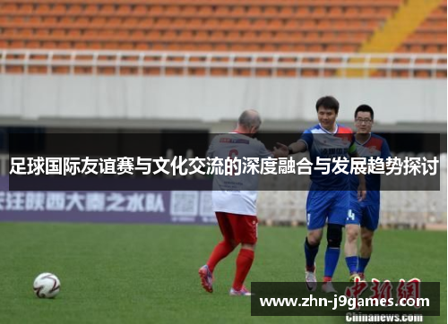足球国际友谊赛与文化交流的深度融合与发展趋势探讨