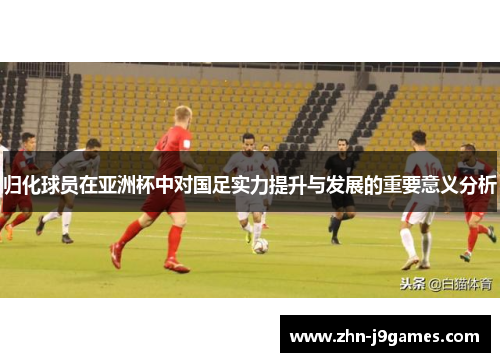 归化球员在亚洲杯中对国足实力提升与发展的重要意义分析 归化球员在亚洲杯中对国足实力提升与发展的重要意义分析