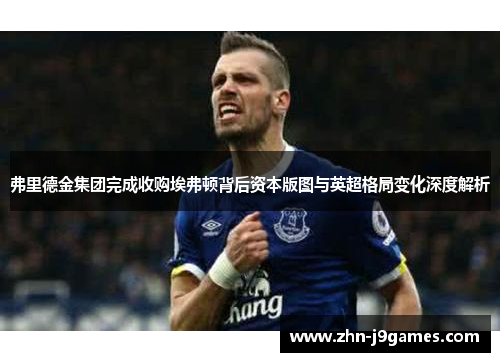 弗里德金集团完成收购埃弗顿背后资本版图与英超格局变化深度解析