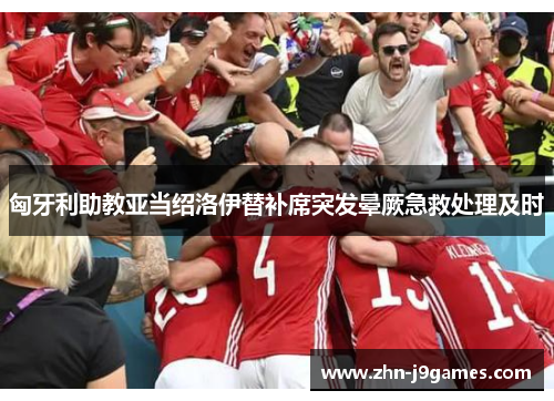 匈牙利助教亚当绍洛伊替补席突发晕厥急救处理及时 匈牙利助教亚当绍洛伊替补席突发晕厥急救处理及时